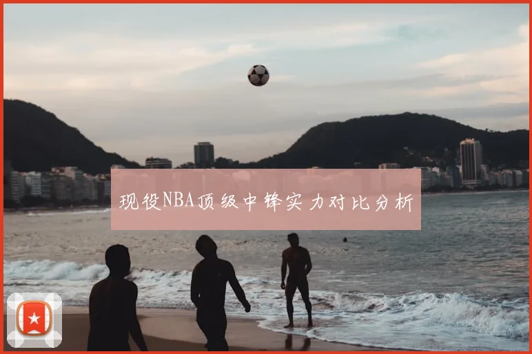 现役NBA顶级中锋实力对比分析