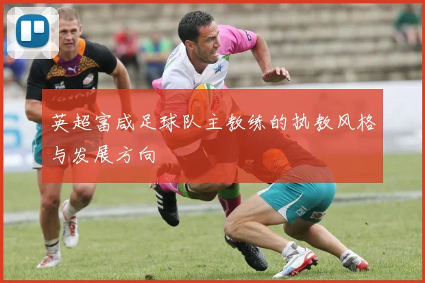 英超富咸足球队主教练的执教风格与发展方向