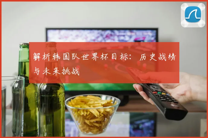 解析韩国队世界杯目标：历史战绩与未来挑战