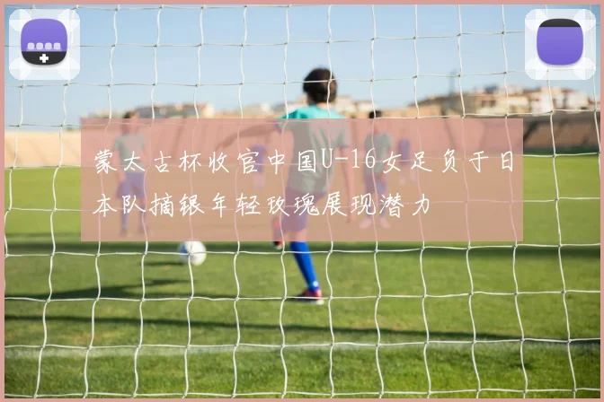蒙太古杯收官中国U-16女足负于日本队摘银年轻玫瑰展现潜力