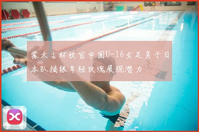 蒙太古杯收官中国U-16女足负于日本队摘银年轻玫瑰展现潜力